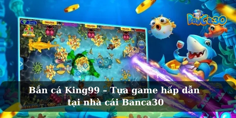 Bắn cá King99 – Tựa game hấp dẫn tại nhà cái Banca30
